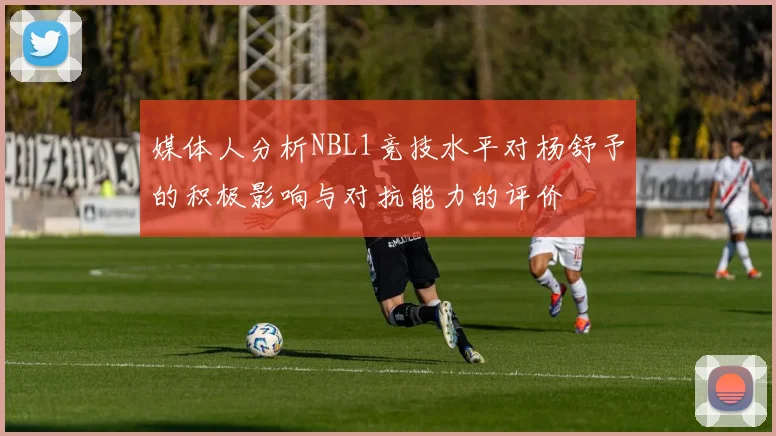 媒体人分析NBL1竞技水平对杨舒予的积极影响与对抗能力的评价