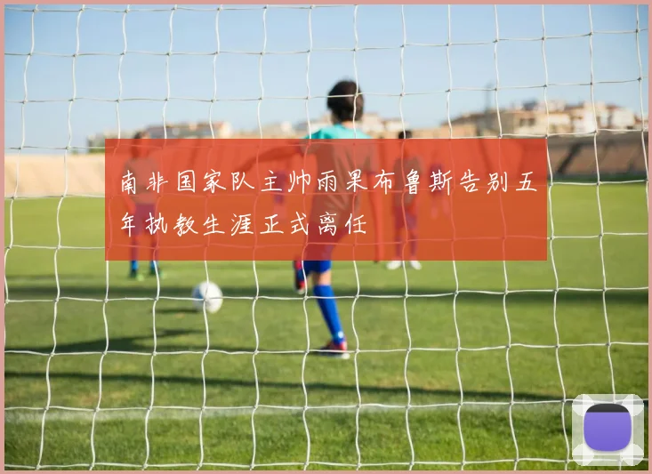 南非国家队主帅雨果布鲁斯告别五年执教生涯正式离任