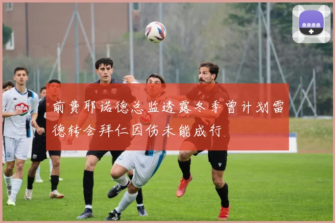 前费耶诺德总监透露冬季曾计划雷德转会拜仁因伤未能成行