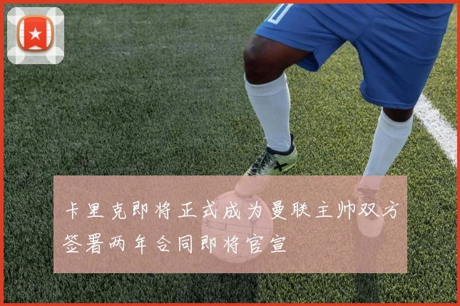 卡里克即将正式成为曼联主帅双方签署两年合同即将官宣