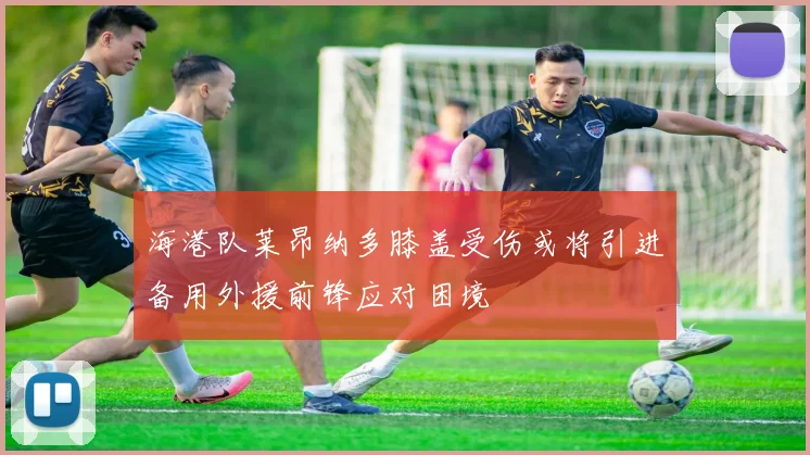 海港队莱昂纳多膝盖受伤或将引进备用外援前锋应对困境