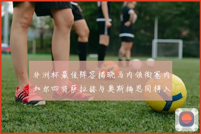 非洲杯最佳阵容揭晓马内领衔塞内加尔四将萨拉赫与奥斯梅恩同样入选