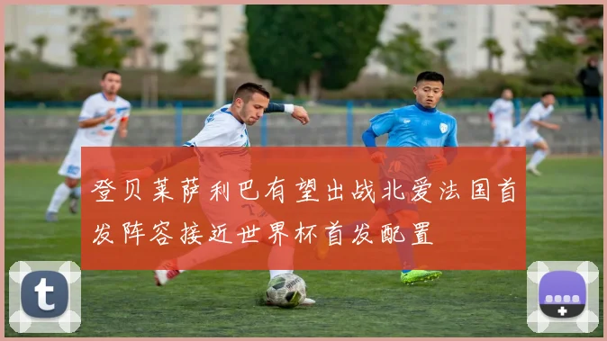 登贝莱萨利巴有望出战北爱法国首发阵容接近世界杯首发配置