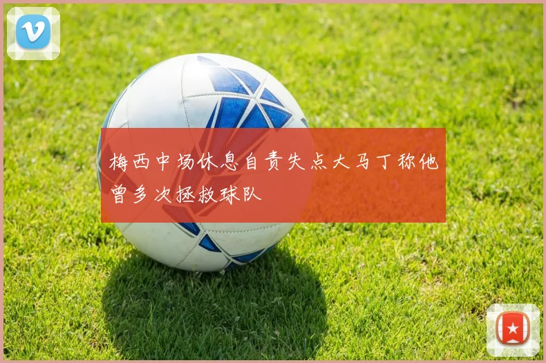 梅西中场休息自责失点大马丁称他曾多次拯救球队
