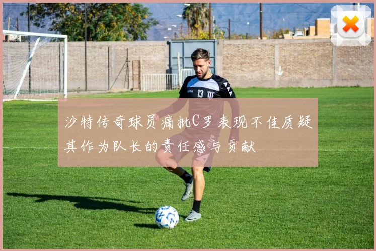 沙特传奇球员痛批C罗表现不佳质疑其作为队长的责任感与贡献
