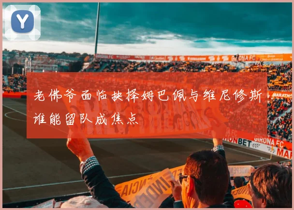 老佛爷面临抉择姆巴佩与维尼修斯谁能留队成焦点