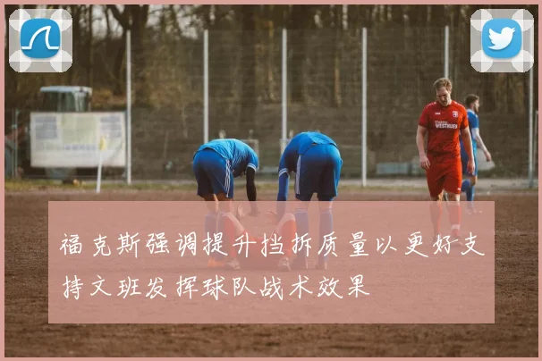 福克斯强调提升挡拆质量以更好支持文班发挥球队战术效果