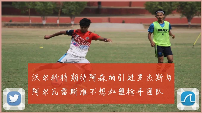 沃尔科特期待阿森纳引进罗杰斯与阿尔瓦雷斯谁不想加盟枪手团队