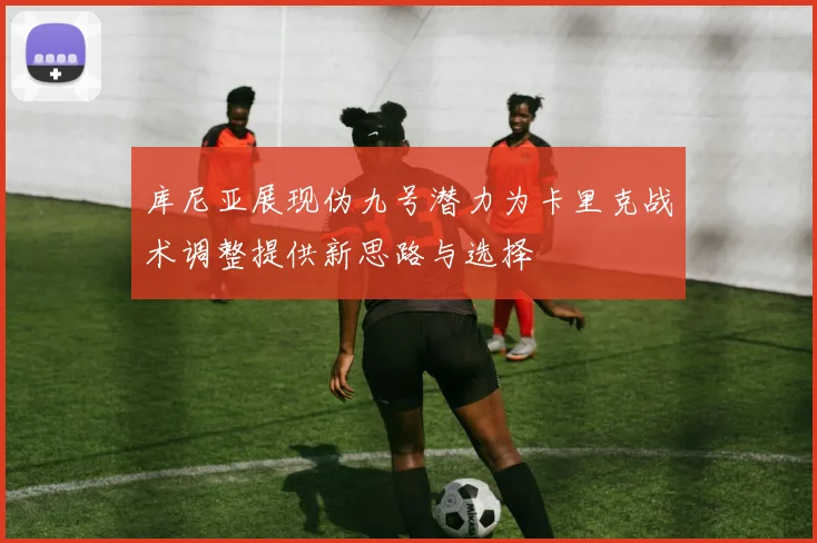 库尼亚展现伪九号潜力为卡里克战术调整提供新思路与选择
