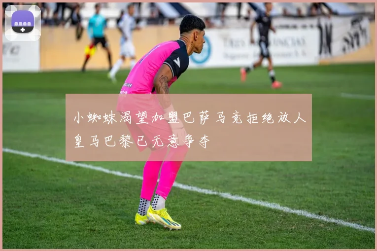 小蜘蛛渴望加盟巴萨马竞拒绝放人皇马巴黎已无意争夺