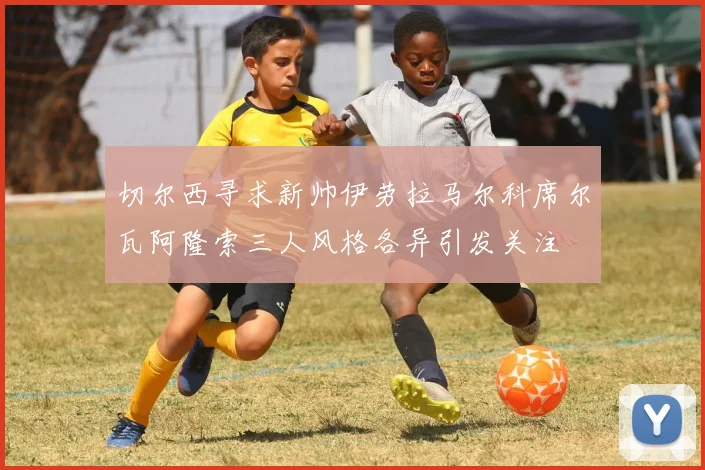 切尔西寻求新帅伊劳拉马尔科席尔瓦阿隆索三人风格各异引发关注