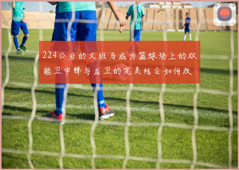 224公分的文班马成为篮球场上的双能卫中锋与后卫的完美结合如何改变比赛格局