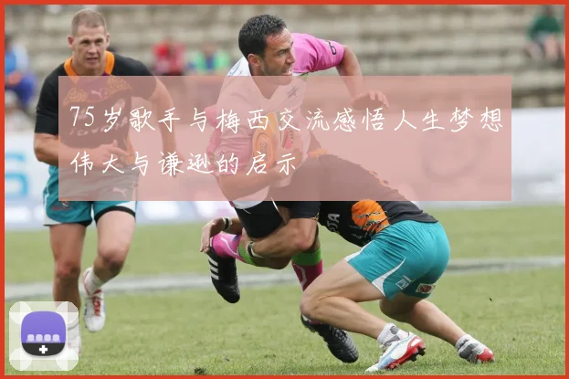 75岁歌手与梅西交流感悟人生梦想伟大与谦逊的启示