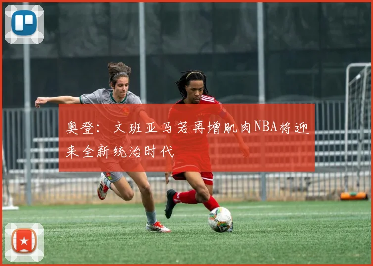 奥登：文班亚马若再增肌肉NBA将迎来全新统治时代