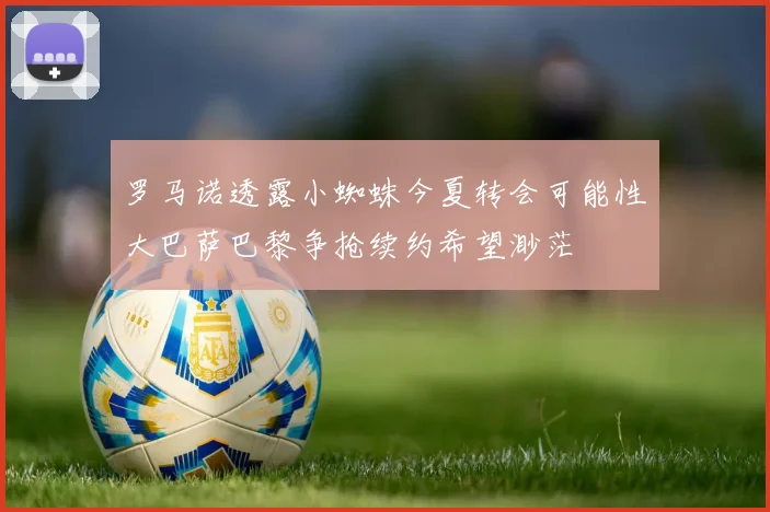 罗马诺透露小蜘蛛今夏转会可能性大巴萨巴黎争抢续约希望渺茫