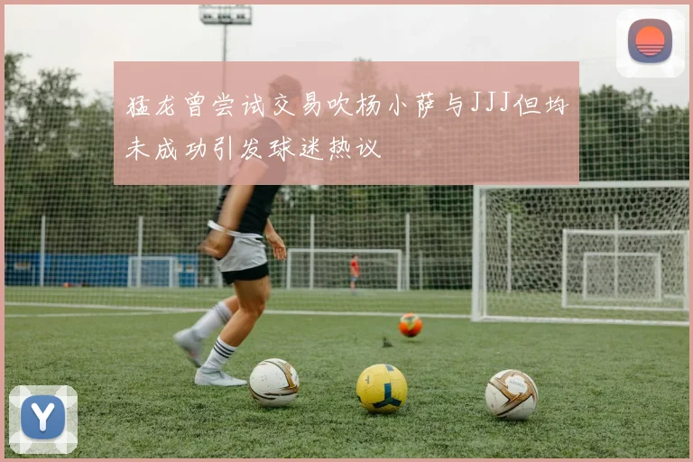 猛龙曾尝试交易吹杨小萨与JJJ但均未成功引发球迷热议