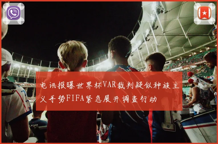 电讯报曝世界杯VAR裁判疑似种族主义手势FIFA紧急展开调查行动