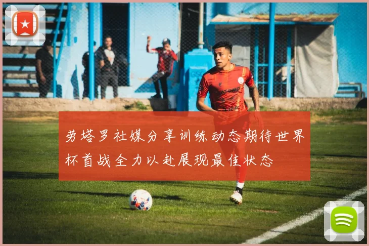 劳塔罗社媒分享训练动态期待世界杯首战全力以赴展现最佳状态