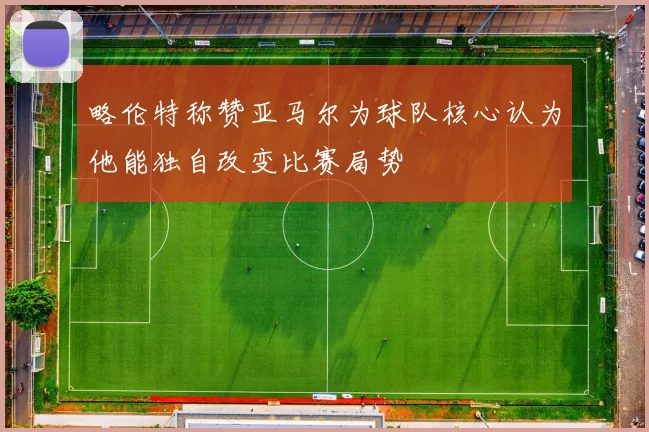 略伦特称赞亚马尔为球队核心认为他能独自改变比赛局势