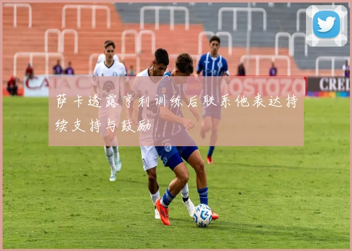 萨卡透露亨利训练后联系他表达持续支持与鼓励
