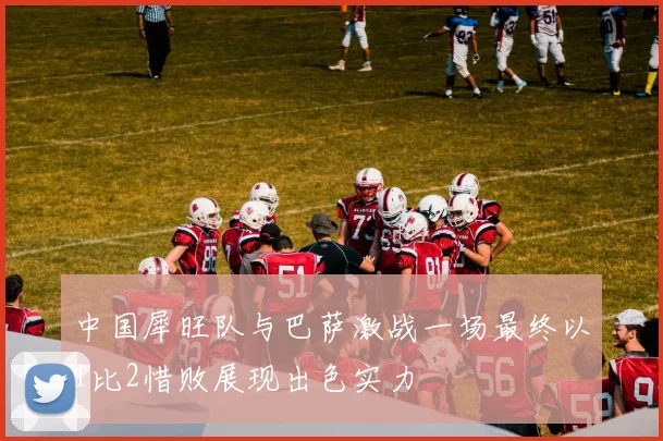 中国犀旺队与巴萨激战一场最终以1比2惜败展现出色实力