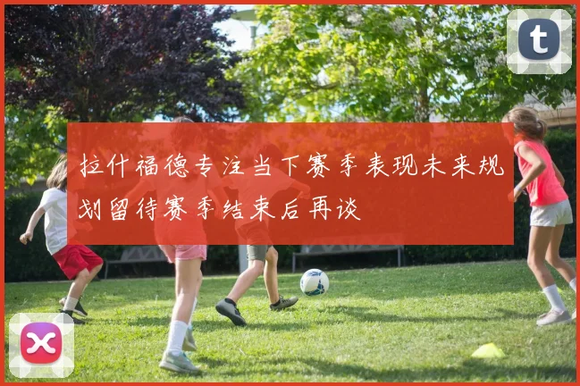 拉什福德专注当下赛季表现未来规划留待赛季结束后再谈