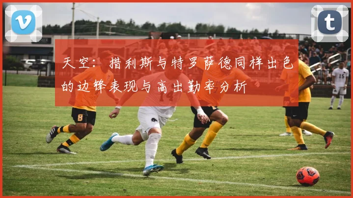 天空：措利斯与特罗萨德同样出色的边锋表现与高出勤率分析