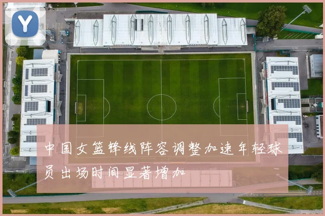 中国女篮锋线阵容调整加速年轻球员出场时间显著增加